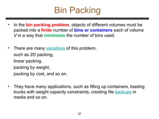 Bin Packing
37
• In the bin packing problem, objects of different volumes must be
packed into a finite number of bins or containers each of volume
V in a way that minimizes the number of bins used.
• There are many variations of this problem,
such as 2D packing,
linear packing,
packing by weight,
packing by cost, and so on.
• They have many applications, such as filling up containers, loading
trucks with weight capacity constraints, creating file backups in
media and so on.
 