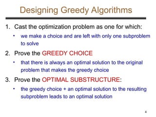 4
Designing Greedy Algorithms
1. Cast the optimization problem as one for which:
• we make a choice and are left with only one subproblem
to solve
2. Prove the GREEDY CHOICE
• that there is always an optimal solution to the original
problem that makes the greedy choice
3. Prove the OPTIMAL SUBSTRUCTURE:
• the greedy choice + an optimal solution to the resulting
subproblem leads to an optimal solution
 