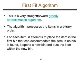 First Fit Algorithm
• This is a very straightforward greedy
approximation algorithm.
• The algorithm processes the items in arbitrary
order.
• For each item, it attempts to place the item in the
first bin that can accommodate the item. If no bin
is found, it opens a new bin and puts the item
within the new bin.
40
 