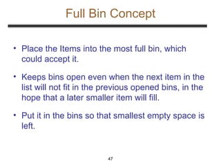 Full Bin Concept
47
• Place the Items into the most full bin, which
could accept it.
• Keeps bins open even when the next item in the
list will not fit in the previous opened bins, in the
hope that a later smaller item will fill.
• Put it in the bins so that smallest empty space is
left.
 