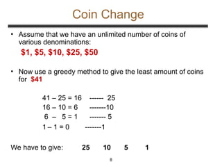 Coin Change
• Assume that we have an unlimited number of coins of
various denominations:
$1, $5, $10, $25, $50
• Now use a greedy method to give the least amount of coins
for $41
41 – 25 = 16 ------ 25
16 – 10 = 6 -------10
6 – 5 = 1 ------- 5
1 – 1 = 0 -------1
We have to give: 25 10 5 1
8
 