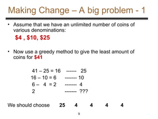 Making Change – A big problem - 1
• Assume that we have an unlimited number of coins of
various denominations:
$4 , $10, $25
• Now use a greedy method to give the least amount of
coins for $41
41 – 25 = 16 ------ 25
16 – 10 = 6 ------- 10
6 – 4 = 2 ------- 4
2 ------- ???
We should choose 25 4 4 4 4
9
 