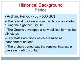 Historical Background
Period
• Archaic Period (750 - 500 BC)
– The revival of Greece from the dark ages started
during the eight century BC
– The Greeks developed a new political form called
city states
– City states are cities which are ruled as
independent nations
– The archaic period saw the renewal interest in
overseas trading contact
 