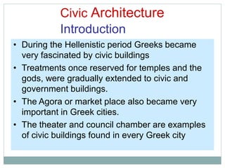 Civic Architecture
Introduction
• During the Hellenistic period Greeks became
very fascinated by civic buildings
• Treatments once reserved for temples and the
gods, were gradually extended to civic and
government buildings.
• The Agora or market place also became very
important in Greek cities.
• The theater and council chamber are examples
of civic buildings found in every Greek city
 
