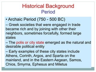 Historical Background
Period
• Archaic Period (750 - 500 BC)
– Greek societies that were engaged in trade
became rich and by joining with other their
neighbors, sometimes forcefully, formed large
states
– The polis or city state emerged as the natural and
desirable political entity
– Early examples of these city states include
Athens, Corinth, Argos, and Sparta on the
mainland, and in the Eastern Aegean, Samos,
Chios, Smyrna, Ephesus and Miletus
 