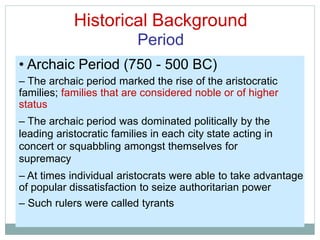 Historical Background
Period
• Archaic Period (750 - 500 BC)
– The archaic period marked the rise of the aristocratic
families; families that are considered noble or of higher
status
– The archaic period was dominated politically by the
leading aristocratic families in each city state acting in
concert or squabbling amongst themselves for
supremacy
– At times individual aristocrats were able to take advantage
of popular dissatisfaction to seize authoritarian power
– Such rulers were called tyrants
 