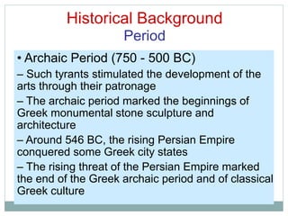 Historical Background
Period
• Archaic Period (750 - 500 BC)
– Such tyrants stimulated the development of the
arts through their patronage
– The archaic period marked the beginnings of
Greek monumental stone sculpture and
architecture
– Around 546 BC, the rising Persian Empire
conquered some Greek city states
– The rising threat of the Persian Empire marked
the end of the Greek archaic period and of classical
Greek culture
 