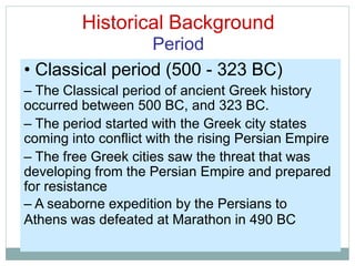 Historical Background
Period
• Classical period (500 - 323 BC)
– The Classical period of ancient Greek history
occurred between 500 BC, and 323 BC.
– The period started with the Greek city states
coming into conflict with the rising Persian Empire
– The free Greek cities saw the threat that was
developing from the Persian Empire and prepared
for resistance
– A seaborne expedition by the Persians to
Athens was defeated at Marathon in 490 BC
 