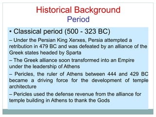 Historical Background
Period
• Classical period (500 - 323 BC)
– Under the Persian King Xerxes, Persia attempted a
retribution in 479 BC and was defeated by an alliance of the
Greek states headed by Sparta
– The Greek alliance soon transformed into an Empire
under the leadership of Athens
– Pericles, the ruler of Athens between 444 and 429 BC
became a driving force for the development of temple
architecture
– Pericles used the defense revenue from the alliance for
temple building in Athens to thank the Gods
 
