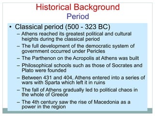 Historical Background
Period
heights during the classical period
government occurred under Pericles
Plato were founded
wars with Sparta which left it in ruins
the whole of Greece
power in the region
• Classical period (500 - 323 BC)
– Athens reached its greatest political and cultural
– The full development of the democratic system of
– The Parthenon on the Acropolis at Athens was built
– Philosophical schools such as those of Socrates and
– Between 431 and 404, Athens entered into a series of
– The fall of Athens gradually led to political chaos in
– The 4th century saw the rise of Macedonia as a
 