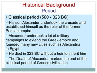 Historical Background
Period
• Classical period (500 - 323 BC)
– His son Alexander undertook the crusade and
established himself as the ruler of the former
Persian empire
– Alexander undertook a lot of military
campaigns to extend the Greek empire and
founded many new cities such as Alexandria
in Egypt
– He died in 323 BC without a heir to inherit him
– The Death of Alexander marked the end of the
classical period of Greece civilization
 