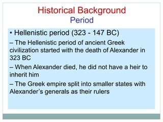 Historical Background
Period
• Hellenistic period (323 - 147 BC)
– The Hellenistic period of ancient Greek
civilization started with the death of Alexander in
323 BC
– When Alexander died, he did not have a heir to
inherit him
– The Greek empire split into smaller states with
Alexander’s generals as their rulers
 