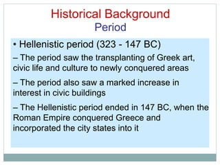 Historical Background
Period
• Hellenistic period (323 - 147 BC)
– The period saw the transplanting of Greek art,
civic life and culture to newly conquered areas
– The period also saw a marked increase in
interest in civic buildings
– The Hellenistic period ended in 147 BC, when the
Roman Empire conquered Greece and
incorporated the city states into it
 