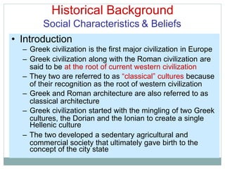 Historical Background
Social Characteristics & Beliefs
said to be at the root of current western civilization
of their recognition as the root of western civilization
classical architecture
cultures, the Dorian and the Ionian to create a single
commercial society that ultimately gave birth to the
• Introduction
– Greek civilization is the first major civilization in Europe
– Greek civilization along with the Roman civilization are
– They two are referred to as “classical” cultures because
– Greek and Roman architecture are also referred to as
– Greek civilization started with the mingling of two Greek
Hellenic culture
– The two developed a sedentary agricultural and
concept of the city state
 