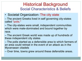 Historical Background
Social Characteristics & Beliefs
• Societal Organization- The city state
– The ancient Greeks lived in self governing city-states
called "polis."
– The city-states were small, independent communities
which were male-dominated and bound together by
race.
– The ancient Greek world was made up of hundreds of
these independent city states
– The polis started as a defensible area to which farmers of
an area could retreat in the event of an attack as in the
Mycenaean citadels
– Over time, towns grew around these defensible areas.
 