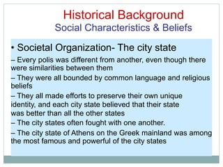 Historical Background
Social Characteristics & Beliefs
• Societal Organization- The city state
– Every polis was different from another, even though there
were similarities between them
– They were all bounded by common language and religious
beliefs
– They all made efforts to preserve their own unique
identity, and each city state believed that their state
was better than all the other states
– The city states often fought with one another.
– The city state of Athens on the Greek mainland was among
the most famous and powerful of the city states
 