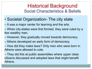 Historical Background
Social Characteristics & Beliefs
• Societal Organization- The city state
– It was a major center for learning and the arts.
– When city-states were first formed, they were ruled by a
few wealthy men.
– However, they gradually moved towards democracy.
– Athens developed an early form of democracy
– How did they make laws? Only men who were born in
Athens were allowed to vote.
– They did this at public assemblies where upper class
citizens discussed and adopted laws that might benefit
Athens.
 