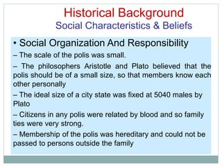 Historical Background
Social Characteristics & Beliefs
• Social Organization And Responsibility
– The scale of the polis was small.
– The philosophers Aristotle and Plato believed that the
polis should be of a small size, so that members know each
other personally
– The ideal size of a city state was fixed at 5040 males by
Plato
– Citizens in any polis were related by blood and so family
ties were very strong.
– Membership of the polis was hereditary and could not be
passed to persons outside the family
 
