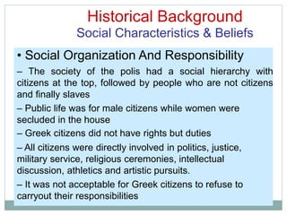 Historical Background
Social Characteristics & Beliefs
• Social Organization And Responsibility
– The society of the polis had a social hierarchy with
citizens at the top, followed by people who are not citizens
and finally slaves
– Public life was for male citizens while women were
secluded in the house
– Greek citizens did not have rights but duties
– All citizens were directly involved in politics, justice,
military service, religious ceremonies, intellectual
discussion, athletics and artistic pursuits.
– It was not acceptable for Greek citizens to refuse to
carryout their responsibilities
 