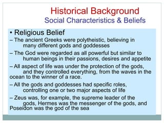 Historical Background
Social Characteristics & Beliefs
many different gods and goddesses
human beings in their passions, desires and appetite
and they controlled everything, from the waves in the
controlling one or two major aspects of life
gods, Hermes was the messenger of the gods, and
• Religious Belief
– The ancient Greeks were polytheistic, believing in
– The God were regarded as all powerful but similar to
– All aspect of life was under the protection of the gods,
ocean to the winner of a race.
– All the gods and goddesses had specific roles,
– Zeus was, for example, the supreme leader of the
Poseidon was the god of the sea
 