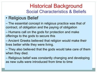 Historical Background
Social Characteristics & Beliefs
• Religious Belief
– The essential concept in religious practice was that of
contract, of obligation and the paying of obligation
– Humans call on the gods for protection and make
offerings to the gods to secure this
– Ancient Greeks believed that religion would make their
lives better while they were living.
– They also believed that the gods would take care of them
when they died.
– Religious belief was constantly changing and developing
as new cults were introduced from time to time
 