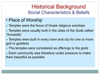 Historical Background
Social Characteristics & Beliefs
• Place of Worship
– Temples were the focus of Greek religious worships
– Temples were usually built in the cities of the Gods called
“Acropolis”
– Temples were built in every town and city for one or more
god or goddess
– The temples were considered as offerings to the gods
– Each community was therefore under pressure to make
them beautiful as possible
 