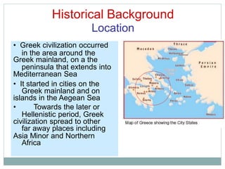 Historical Background
Location
in the area around the
peninsula that extends into
Greek mainland and on
Hellenistic period, Greek
far away places including
Africa
• Greek civilization occurred
Greek mainland, on a the
Mediterranean Sea
• It started in cities on the
islands in the Aegean Sea
• Towards the later or
civilization spread to other
Asia Minor and Northern
 