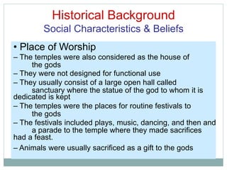 Historical Background
Social Characteristics & Beliefs
the gods
sanctuary where the statue of the god to whom it is
the gods
a parade to the temple where they made sacrifices
• Place of Worship
– The temples were also considered as the house of
– They were not designed for functional use
– They usually consist of a large open hall called
dedicated is kept
– The temples were the places for routine festivals to
– The festivals included plays, music, dancing, and then and
had a feast.
– Animals were usually sacrificed as a gift to the gods
 