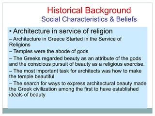 Historical Background
Social Characteristics & Beliefs
• Architecture in service of religion
– Architecture in Greece Started in the Service of
Religions
– Temples were the abode of gods
– The Greeks regarded beauty as an attribute of the gods
and the conscious pursuit of beauty as a religious exercise.
– The most important task for architects was how to make
the temple beautiful
– The search for ways to express architectural beauty made
the Greek civilization among the first to have established
ideals of beauty
 