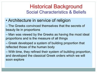 Historical Background
Social Characteristics & Beliefs
• Architecture in service of religion
– The Greeks convinced themselves that the secrets of
beauty lie in proportions
– Man was viewed by the Greeks as having the most ideal
proportions and is the measure of all things
– Greek developed a system of building proportion that
reflected those of the human body
– With time, they refined their system of building proportion,
and developed the classical Greek orders which we will
soon explore
 