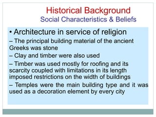 Historical Background
Social Characteristics & Beliefs
• Architecture in service of religion
– The principal building material of the ancient
Greeks was stone
– Clay and timber were also used
– Timber was used mostly for roofing and its
scarcity coupled with limitations in its length
imposed restrictions on the width of buildings
– Temples were the main building type and it was
used as a decoration element by every city
 