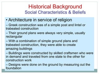 Historical Background
Social Characteristics & Beliefs
• Architecture in service of religion
– Greek construction was of a simple post and lintel or
trabeated construction
– Their ground plans were always very simple, usually
rectangular
– With a combination of simple ground plans and
trabeated construction, they were able to create
amazing buildings
– Buildings were constructed by skilled craftsmen who were
in demand and traveled from one state to the other for
construction work
– Designs were done on the ground by measuring out the
foundation
 