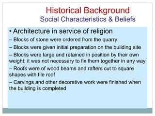 Historical Background
Social Characteristics & Beliefs
• Architecture in service of religion
– Blocks of stone were ordered from the quarry
– Blocks were given initial preparation on the building site
– Blocks were large and retained in position by their own
weight; it was not necessary to fix them together in any way
– Roofs were of wood beams and rafters cut to square
shapes with tile roof
– Carvings and other decorative work were finished when
the building is completed
 