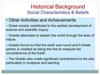 Historical Background
Social Characteristics & Beliefs
• Other Activities and Achievements
– Greek society contributed to the earliest development of
science and scientific inquiry
– Greeks attempted to explain the world through the laws of
nature.
– Greeks found out that the earth was round and A Greek
person is credited as being the first to measure the
circumference of the Earth
– The Greeks also made significant contributions to the arts,
particularly in sculpture and painting
 