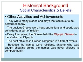 Historical Background
Social Characteristics & Beliefs
• Other Activities and Achievements
– They wrote many stories and plays that continue to be
performed today.
– The ancient Greeks were huge sports fans and sports was
considered a part of religion
– Every four years, the Greeks held the Olympic Games in
the stadium at Olympia.
– The best athletes in Greece competed in different events
– Because the games were religious, anyone who was
caught cheating during the games was never allowed to
compete again
 