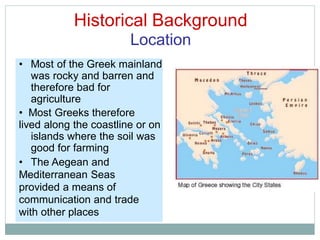 Historical Background
Location
• Most of the Greek mainland
was rocky and barren and
therefore bad for
agriculture
• Most Greeks therefore
lived along the coastline or on
islands where the soil was
good for farming
• The Aegean and
Mediterranean Seas
provided a means of
communication and trade
with other places
 
