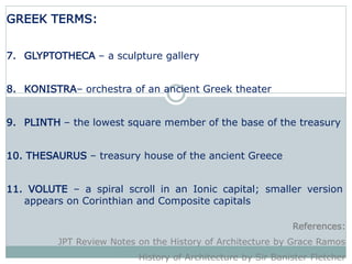 GREEK TERMS:
7. GLYPTOTHECA – a sculpture gallery
8. KONISTRA– orchestra of an ancient Greek theater
9. PLINTH – the lowest square member of the base of the treasury
10. THESAURUS – treasury house of the ancient Greece
11. VOLUTE – a spiral scroll in an Ionic capital; smaller version
appears on Corinthian and Composite capitals
References:
JPT Review Notes on the History of Architecture by Grace Ramos
History of Architecture by Sir Banister Fletcher
 