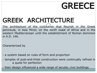 GREEK ARCHITECTURE
The architecture of the civilization that flourish in the Greek
peninsula, in Asia Minor, on the north coast of Africa and in the
western Mediterranean until the establishment of Roman dominion
in A.D. 146.
Characterized by
- a system based on rules of form and proportion
- temples of post-and-lintel construction were continually refined in
a quest for perfection
- their design influenced a wide range of secular, civic buildings
GREECE
 