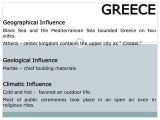 Geographical Influence
Black Sea and the Mediterranean Sea bounded Greece on two
sides.
Athens - center kingdom contains the upper city as “ Citadel.”
Geological Influence
Marble – chief building materials
Climatic Influence
Cold and Hot - favored an outdoor life.
Most of public ceremonies took place in an open air even in
religious rites.
GREECE
 