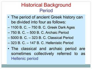 Historical Background
Period
• The period of ancient Greek history can
be divided into four as follows:
– 1100 B. C. – 750 B. C. Greek Dark Ages
– 750 B. C. – 500 B. C. Archaic Period
– 5000 B. C. – 323 B. C. Classical Period
– 323 B. C. – 147 B. C. Hellenistic Period
• The classical and archaic period are
sometimes collectively referred to as
Hellenic period
 
