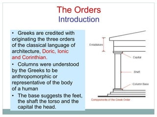 The Orders
Introduction
• Greeks are credited with
originating the three orders
of the classical language of
architecture, Doric, Ionic
and Corinthian.
• Columns were understood
by the Greeks to be
anthropomorphic or
representative of the body
of a human
• The base suggests the feet,
the shaft the torso and the
capital the head.
 