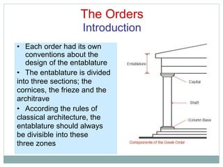 The Orders
Introduction
• Each order had its own
conventions about the
design of the entablature
• The entablature is divided
into three sections; the
cornices, the frieze and the
architrave
• According the rules of
classical architecture, the
entablature should always
be divisible into these
three zones
 