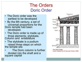 The Orders
Doric Order
earliest to be developed
universal proportions for the
developed.
three elements; stylobate,
raised three steps on which
divided into the shaft and a
• The Doric order was the
• By the 6th century, a set of
Doric temple had been
• The Doric order is made up of
Column and entablature
• The stylobate is a podium
the temple sits
• The Doric column is further
square capital
 