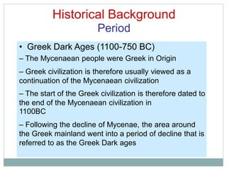 Historical Background
Period
• Greek Dark Ages (1100-750 BC)
– The Mycenaean people were Greek in Origin
– Greek civilization is therefore usually viewed as a
continuation of the Mycenaean civilization
– The start of the Greek civilization is therefore dated to
the end of the Mycenaean civilization in
1100BC
– Following the decline of Mycenae, the area around
the Greek mainland went into a period of decline that is
referred to as the Greek Dark ages
 