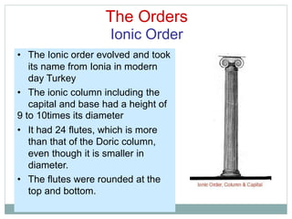 The Orders
Ionic Order
• The Ionic order evolved and took
its name from Ionia in modern
day Turkey
• The ionic column including the
capital and base had a height of
9 to 10times its diameter
• It had 24 flutes, which is more
than that of the Doric column,
even though it is smaller in
diameter.
• The flutes were rounded at the
top and bottom.
 