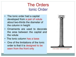 The Orders
Ionic Order
• The Ionic order had a capital
developed from a pair of volute
about two-thirds the diameter of
the column in height
• Ornaments are used to decorate
the area between the capital and
the volute
• The Ionic column has a base
• One of the limitations of the Ionic
order is that it is designed to be
seen from the front only
 