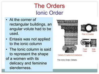The Orders
Ionic Order
• At the corner of
rectangular buildings, an
angular volute had to be
used.
• Entasis was not applied
to the ionic column
• The Ionic column is said
to represent the shape
of a women with its
delicacy and feminine
slenderness.
 
