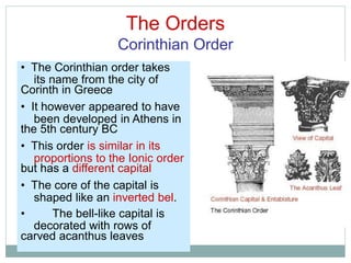 The Orders
Corinthian Order
its name from the city of
been developed in Athens in
proportions to the Ionic order
shaped like an inverted bel.
decorated with rows of
• The Corinthian order takes
Corinth in Greece
• It however appeared to have
the 5th century BC
• This order is similar in its
but has a different capital
• The core of the capital is
• The bell-like capital is
carved acanthus leaves
 