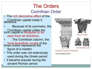 The Orders
Corinthian Order
Corinthian capital made it
Corinthian capital unlike the
seen from all directions
most beautifully ornate of the
figure of a maiden
used during the Greek period
ancient Roman period
• The rich decorative effect of the
attractive.
• Because of its symmetry, the
ionic capital is designed to be
• The Corinthian column, the
three orders represents the
• This order was not extensively
• It became popular during the
 