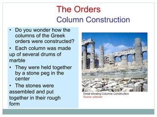 The Orders
Column Construction
• Do you wonder how the
columns of the Greek
orders were constructed?
• Each column was made
up of several drums of
marble
• They were held together
by a stone peg in the
center
• The stones were
assembled and put
together in their rough
form
 